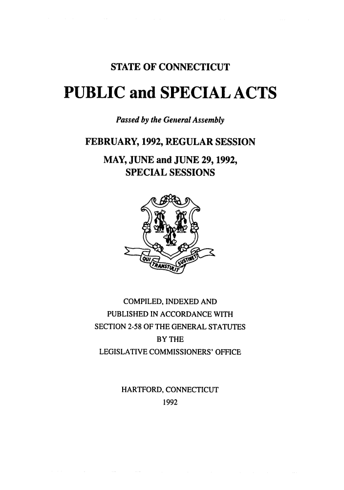 handle is hein.ssl/ssct0055 and id is 1 raw text is: STATE OF CONNECTICUT
PUBLIC and SPECIAL ACTS
Passed by the General Assembly
FEBRUARY, 1992, REGULAR SESSION
MAY, JUNE and JUNE 29, 1992,
SPECIAL SESSIONS
COMPILED, INDEXED AND
PUBLISHED IN ACCORDANCE WITH
SECTION 2-58 OF THE GENERAL STATUTES
BY THE
LEGISLATIVE COMMISSIONERS' OFFICE
HARTFORD, CONNECTICUT
1992


