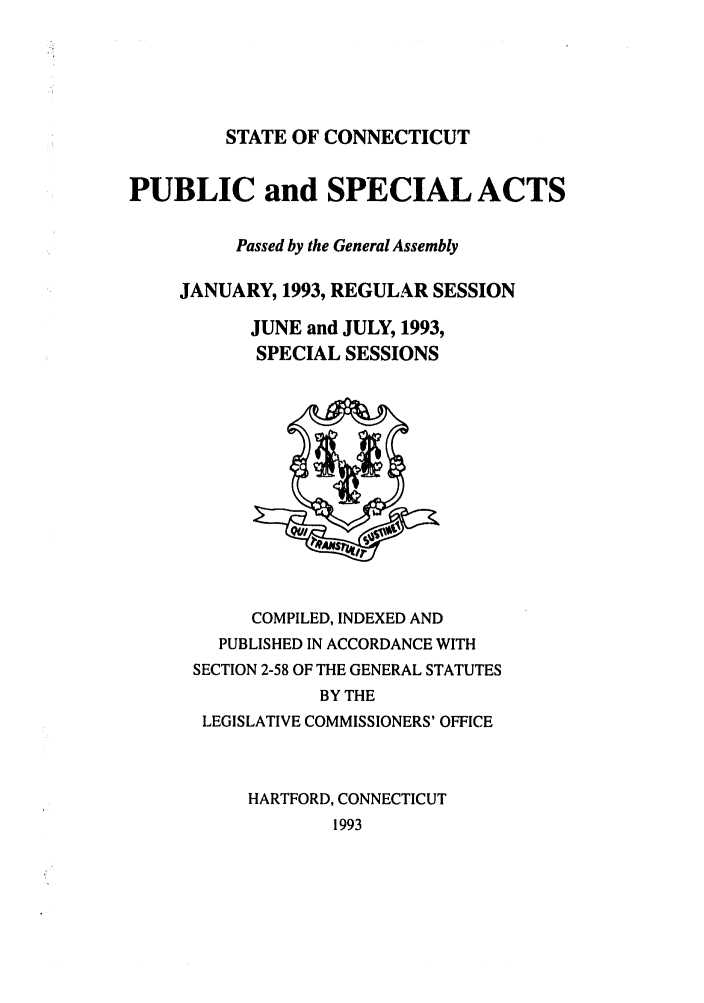 handle is hein.ssl/ssct0057 and id is 1 raw text is: STATE OF CONNECTICUT

PUBLIC and SPECIAL ACTS
Passed by the General Assembly
JANUARY, 1993, REGULAR SESSION
JUNE and JULY, 1993,
SPECIAL SESSIONS

COMPILED, INDEXED AND
PUBLISHED IN ACCORDANCE WITH
SECTION 2-58 OF THE GENERAL STATUTES
BY THE
LEGISLATIVE COMMISSIONERS' OFFICE
HARTFORD, CONNECTICUT
1993


