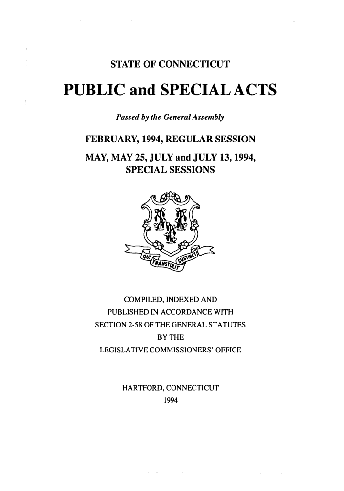 handle is hein.ssl/ssct0061 and id is 1 raw text is: STATE OF CONNECTICUT

PUBLIC and SPECIAL ACTS
Passed by the General Assembly
FEBRUARY, 1994, REGULAR SESSION
MAY, MAY 25, JULY and JULY 13, 1994,
SPECIAL SESSIONS

COMPILED, INDEXED AND
PUBLISHED IN ACCORDANCE WITH
SECTION 2-58 OF THE GENERAL STATUTES
BY THE
LEGISLATIVE COMMISSIONERS' OFFICE
HARTFORD, CONNECTICUT
1994


