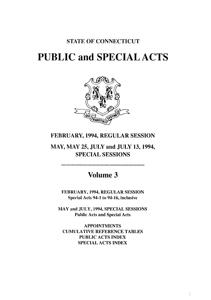handle is hein.ssl/ssct0063 and id is 1 raw text is: STATE OF CONNECTICUT

PUBLIC and SPECIAL ACTS

FEBRUARY, 1994, REGULAR SESSION
MAY, MAY 25, JULY and JULY 13, 1994,
SPECIAL SESSIONS
Volume 3
FEBRUARY, 1994, REGULAR SESSION
Special Acts 94-I to 94-16, inclusive
MAY and .JULY, 1994, SPECIAL SESSIONS
Public Acts and Special Acts
APPOINTMENTS
CUMULATIVE REFERENCE TABLES
PUBLIC ACTS INI)EX
SPECIAL ACTS INDEX


