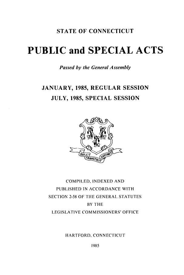 handle is hein.ssl/ssct0066 and id is 1 raw text is: STATE OF CONNECTICUT

PUBLIC and SPECIAL ACTS
Passed by the General A ssembly
JANUARY, 1985, REGULAR SESSION
JULY, 1985, SPECIAL SESSION

COMPILED, INDEXED AND
PUBLISHED IN ACCORDANCE WITH
SECTION 2-58 OF THE GENERAL STATUTES
BY THE
LEGISLATIVE COMMISSIONERS' OFFICE
HARTFORD, CONNECTICUT
1985


