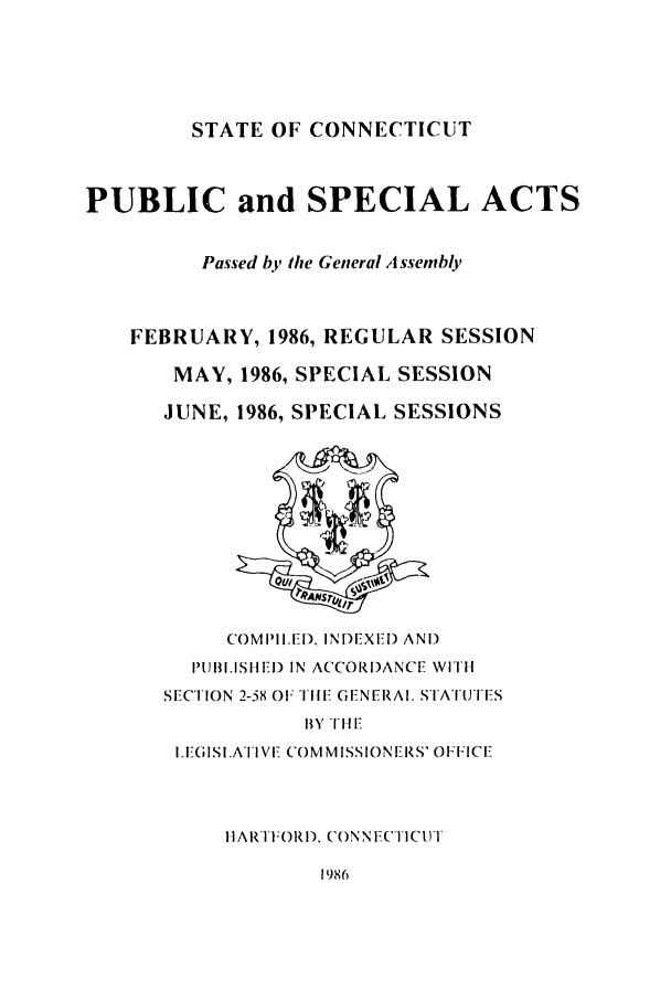 handle is hein.ssl/ssct0069 and id is 1 raw text is: STATE OF CONNECTICUT

PUBLIC and SPECIAL ACTS,
Passed by the General A ssembly
FEBRUARY, 1986, REGULAR SESSION
MAY, 1986, SPECIAL SESSION
JUNE, 1986, SPECIAL SESSIONS

COMPIIIED. INDIEXE[) AND
PIUBI.ISHEI) IN ACCORDANCE WITll
SECTION 2-58 OF TiIl GENERAl. STATUTES
BY TH Ef
ILEGISI.ATI E COMMISSIONERS' OFFICE
HARTFORD, CONN FTICUIT

1986


