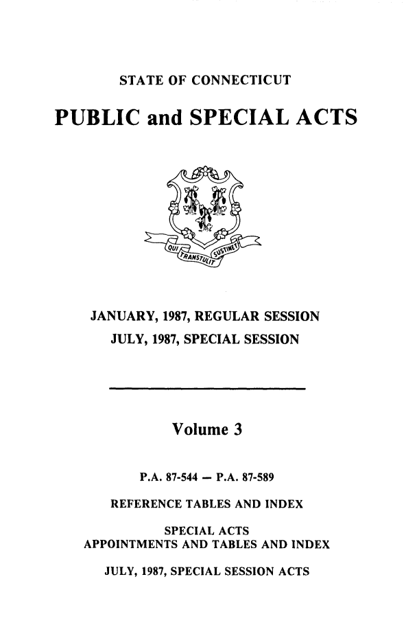 handle is hein.ssl/ssct0074 and id is 1 raw text is: STATE OF CONNECTICUT

PUBLIC and SPECIAL ACTS

JANUARY, 1987, REGULAR SESSION
JULY, 1987, SPECIAL SESSION
Volume 3
P.A. 87-544 - P.A. 87-589
REFERENCE TABLES AND INDEX
SPECIAL ACTS
APPOINTMENTS AND TABLES AND INDEX
JULY, 1987, SPECIAL SESSION ACTS


