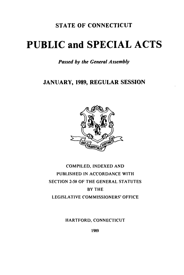 handle is hein.ssl/ssct0078 and id is 1 raw text is: STATE OF CONNECTICUT

PUBLIC and SPECIAL ACTS
Passed by the General Assembly
JANUARY, 1989, REGULAR SESSION

COMPILED, INDEXED AND
PUBLISHED IN ACCORDANCE WITH
SECTION 2-58 OF THE GENERAL STATUTES
BY THE
LEGISLATIVE COMMISSIONERS' OFFICE
HARTFORD, CONNECTICUT

1989


