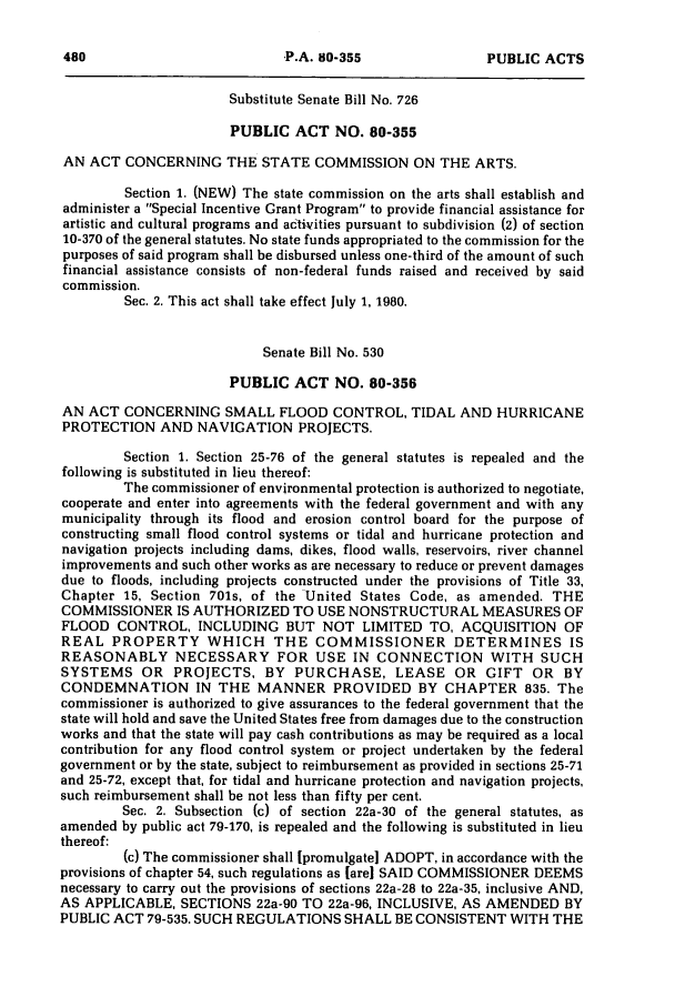 handle is hein.ssl/ssct0082 and id is 1 raw text is: Substitute Senate Bill No. 726
PUBLIC ACT NO. 80-355
AN ACT CONCERNING THE STATE COMMISSION ON THE ARTS.
Section 1. (NEW) The state commission on the arts shall establish and
administer a Special Incentive Grant Program to provide financial assistance for
artistic and cultural programs and activities pursuant to subdivision (2) of section
10-370 of the general statutes. No state funds appropriated to the commission for the
purposes of said program shall be disbursed unless one-third of the amount of such
financial assistance consists of non-federal funds raised and received by said
commission.
Sec. 2. This act shall take effect July 1, 1980.
Senate Bill No. 530
PUBLIC ACT NO. 80-356
AN ACT CONCERNING SMALL FLOOD CONTROL, TIDAL AND HURRICANE
PROTECTION AND NAVIGATION PROJECTS.
Section 1. Section 25-76 of the general statutes is repealed and the
following is substituted in lieu thereof:
The commissioner of environmental protection is authorized to negotiate,
cooperate and enter into agreements with the federal government and with any
municipality through its flood and erosion control board for the purpose of
constructing small flood control systems or tidal and hurricane protection and
navigation projects including dams, dikes, flood walls, reservoirs, river channel
improvements and such other works as are necessary to reduce or prevent damages
due to floods, including projects constructed under the provisions of Title 33,
Chapter 15, Section 701s, of the United States Code, as amended. THE
COMMISSIONER IS AUTHORIZED TO USE NONSTRUCTURAL MEASURES OF
FLOOD CONTROL, INCLUDING BUT NOT LIMITED TO, ACQUISITION OF
REAL PROPERTY WHICH THE COMMISSIONER DETERMINES IS
REASONABLY NECESSARY FOR USE IN CONNECTION WITH SUCH
SYSTEMS OR PROJECTS, BY PURCHASE, LEASE OR GIFT OR BY
CONDEMNATION IN THE MANNER PROVIDED BY CHAPTER 835. The
commissioner is authorized to give assurances to the federal government that the
state will hold and save the United States free from damages due to the construction
works and that the state will pay cash contributions as may be required as a local
contribution for any flood control system or project undertaken by the federal
government or by the state, subject to reimbursement as provided in sections 25-71
and 25-72, except that, for tidal and hurricane protection and navigation projects,
such reimbursement shall be not less than fifty per cent.
Sec. 2. Subsection (c) of section 22a-30 of the general statutes, as
amended by public act 79-170, is repealed and the following is substituted in lieu
thereof:
(c) The commissioner shall [promulgate] ADOPT, in accordance with the
provisions of chapter 54, such regulations as [are] SAID COMMISSIONER DEEMS
necessary to carry out the provisions of sections 22a-28 to 22a-35, inclusive AND,
AS APPLICABLE, SECTIONS 22a-90 TO 22a-96, INCLUSIVE, AS AMENDED BY
PUBLIC ACT 79-535. SUCH REGULATIONS SHALL BE CONSISTENT WITH THE

P.A. 80-355

PUBLIC ACTS


