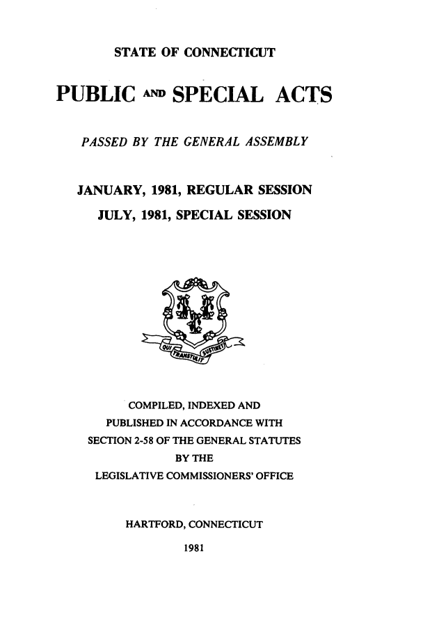 handle is hein.ssl/ssct0084 and id is 1 raw text is: STATE OF CONNECTICUT

PUBLIC A SPECIAL

ACTS

PASSED BY THE GENERAL ASSEMBLY
JANUARY, 1981, REGULAR SESSION
JULY, 1981, SPECIAL SESSION

COMPILED, INDEXED AND
PUBLISHED IN ACCORDANCE WITH
SECTION 2-58 OF THE GENERAL STATUTES
BY THE
LEGISLATIVE COMMISSIONERS' OFFICE
HARTFORD, CONNECTICUT

1981


