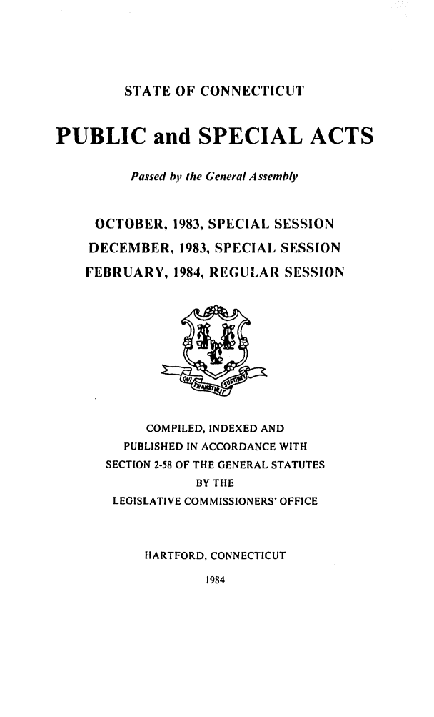 handle is hein.ssl/ssct0092 and id is 1 raw text is: STATE OF CONNECTICUT

PUBLIC and SPECIAL ACTS
Passed by the General Assembly
OCTOBER, 1983, SPECIAL SESSION
DECEMBER, 1983, SPECIAL SESSION
FEBRUARY, 1984, REGULAR SESSION

COMPILED, INDEXED AND
PUBLISHED IN ACCORDANCE WITH
SECTION 2-58 OF THE GENERAL STATUTES
BY THE
LEGISLATIVE COMMISSIONERS' OFFICE
HARTFORD, CONNECTICUT

1984


