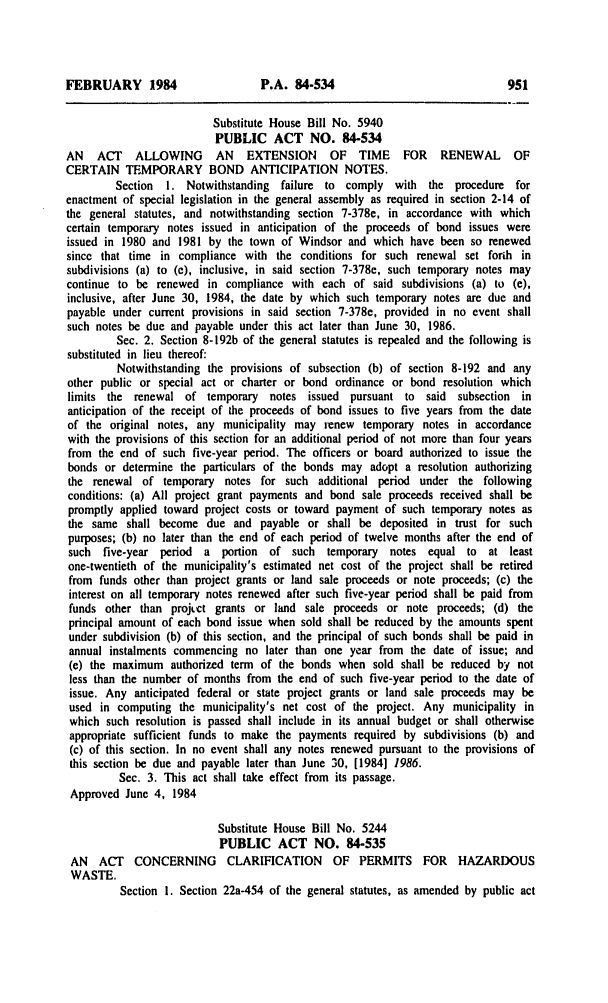 handle is hein.ssl/ssct0094 and id is 1 raw text is: FEBRUARY 1984

Substitute House Bill No. 5940
PUBLIC ACT NO. 84-534
AN   ACT    ALLOWING     AN   EXTENSION      OF  TIME    FOR   RENEWAL      OF
CERTAIN TEMPORARY BOND ANTICIPATION NOTES.
Section  1. Notwithstanding  failure to comply with the procedure for
enactment of special legislation in the general assembly as required in section 2-14 of
the general statutes, and notwithstanding section 7-378e, in accordance with which
certain temporary notes issued in anticipation of the proceeds of bond issues were
issued in 1980 and 1981 by the town of Windsor and which have been so renewed
since that time in compliance with the conditions for such renewal set forth in
subdivisions (a) to (c), inclusive, in said section 7-378e, such temporary notes may
continue to be renewed in compliance with each of said subdivisions (a) to (e),
inclusive, after June 30, 1984, the date by which such temporary notes are due and
payable under current provisions in said section 7-378e, provided in no event shall
such notes be due and payable under this act later than June 30, 1986.
Sec. 2. Section 8-192b of the general statutes is repealed and the following is
substituted in lieu thereof:
Notwithstanding the provisions of subsection (b) of section 8-192 and any
other public or special act or charter or bond ordinance or bond resolution which
limits the renewal of temporary notes issued pursuant to said subsection in
anticipation of the receipt of the proceeds of bond issues to five years from the date
of the original notes, any municipality may renew temporary notes in accordance
with the provisions of this section for an additional period of not more than four years
from the end of such five-year period. The officers or board authorized to issue the
bonds or determine the particulars of the bonds may adopt a resolution authorizing
the renewal of temporary notes for such additional period under the following
conditions: (a) All project grant payments and bond sale proceeds received shall be
promptly applied toward project costs or toward payment of such temporary notes as
the same shall become due and payable or shall be deposited in trust for such
purposes; (b) no later than the end of each period of twelve months after the end of
such  five-year period  a portion  of such  temporary  notes equal to  at least
one-twentieth of the municipality's estimated net cost of the project shall be retired
from funds other than project grants or land sale proceeds or note proceeds; (c) the
interest on all temporary notes renewed after such five-year period shall be paid from
funds other than projtct grants or land sale proceeds or note proceeds; (d) the
principal amount of each bond issue when sold shall be reduced by the amounts spent
under subdivision (b) of this section, and the principal of such bonds shall be paid in
annual instalments commencing no later than one year from the date of issue; and
(e) the maximum authorized term of the bonds when sold shall be reduced by not
less than the number of months from the end of such five-year period to the date of
issue. Any anticipated federal or state project grants or land sale proceeds may be
used in computing the municipality's net cost of the project. Any municipality in
which such resolution is passed shall include in its annual budget or shall otherwise
appropriate sufficient funds to make the payments required by subdivisions (b) and
(c) of this section. In no event shall any notes renewed pursuant to the provisions of
this section be due and payable later than June 30, [1984] 1986.
Sec. 3. This act shall take effect from its passage.
Approved June 4, 1984
Substitute House Bill No. 5244
PUBLIC ACT NO. 84-535
AN ACT CONCERNING CLARIFICATION OF PERMITS FOR HAZARDOUS
WASTE.
Section 1. Section 22a-454 of the general statutes, as amended by public act

P.A. 84-534



