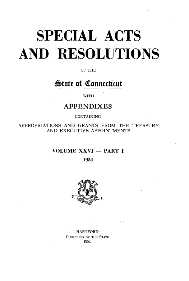 handle is hein.ssl/ssct0096 and id is 1 raw text is: SPECIAL ACTS
AND RESOLUTIONS
OF THE
Otate of (Connecticut

WITH

APPENDIXES
CONTAINING
APPROPRIATIONS AND GRANTS FROM THE TREASURY
AND EXECUTIVE APPOINTMENTS
VOLUME XXVI - PART I
1951

HARTFORD
PUBLISHED BY THE STATE
1951


