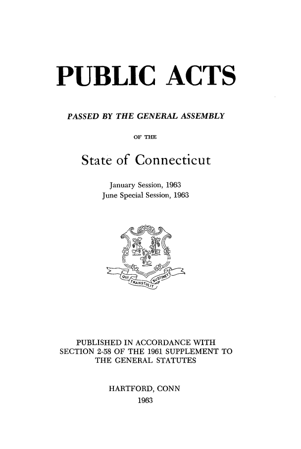 handle is hein.ssl/ssct0108 and id is 1 raw text is: PUBLIC ACTS
PASSED BY THE GENERAL ASSEMBLY
OF THE
State of Connecticut

January Session, 1963
June Special Session, 1963

PUBLISHED IN ACCORDANCE WITH
SECTION 2-58 OF THE 1961 SUPPLEMENT TO
THE GENERAL STATUTES
HARTFORD, CONN
1963


