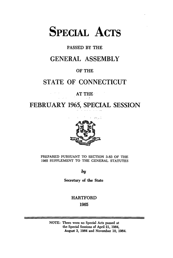handle is hein.ssl/ssct0111 and id is 1 raw text is: SPECIAL ACTS
PASSED BY THE
GENERAL ASSEMBLY
OF THE
STATE OF CONNECTICUT
AT THE

FEBRUARY 1965, SPECIAL SESSION

PREPARED PURSUANT TO SECTION 3-83 OF THE
1965 SUPPLEMENT TO THE GENERAL STATUTES
by
Secretary of the State

HARTFORD
1965

NOTE: There were no Special Acts passed at
the Special Sessions of April 21, 1964,
August 3, 1964 and November 10, 1964.


