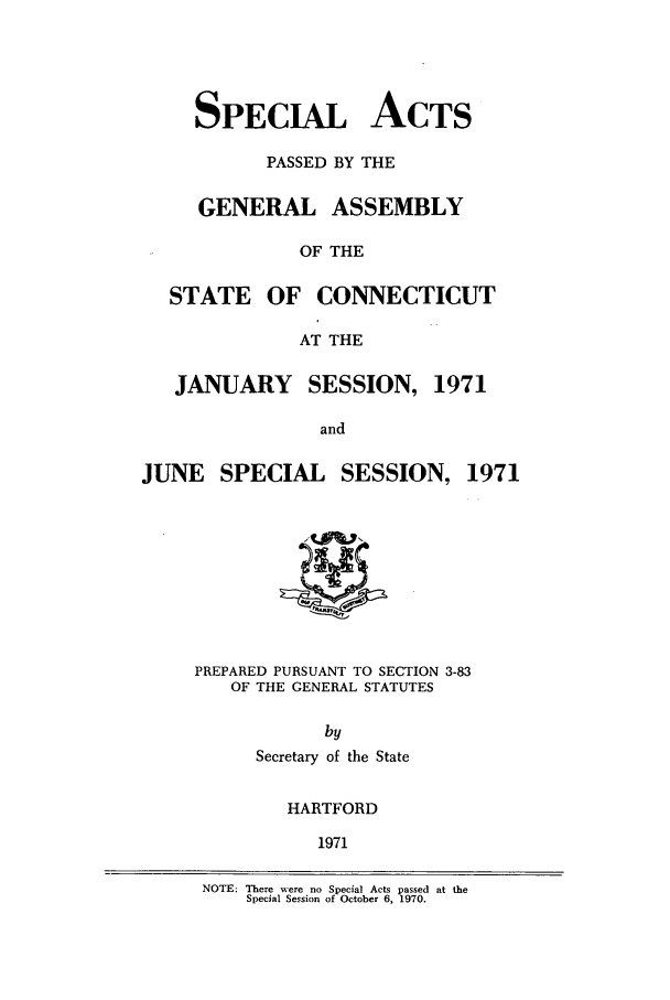 handle is hein.ssl/ssct0119 and id is 1 raw text is: SPECIAL ACTS
PASSED BY THE
GENERAL ASSEMBLY
OF THE
STATE OF CONNECTICUT
AT THE
JANUARY SESSION, 1971
and

JUNE SPECIAL SESSION,

PREPARED PURSUANT TO SECTION 3-83
OF THE GENERAL STATUTES
by
Secretary of the State
HARTFORD
1971

NOTE: There were no Special Acts passed at the
Special Session of October 6, 1970.

1971



