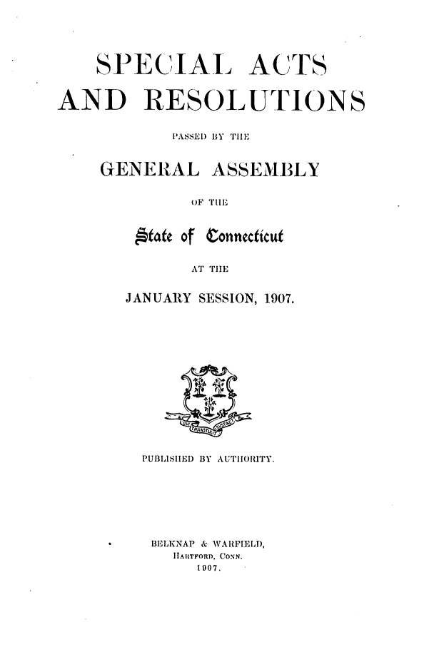 handle is hein.ssl/ssct0145 and id is 1 raw text is: SPECIAL ACTS
AND RESOLUTIONS
PASSED BY TIE
GENERAL ASSEMBLY
OF TIIE

,&t Of

Conncticut

AT TIE

JANUARY SESSION, 1907.
PUBLISHED BY AUTIIORITY.
BELKNAP & WARFIELD,
IIAtTFORD, CONN.
1907.


