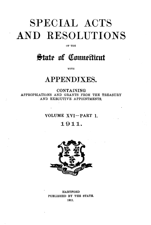 handle is hein.ssl/ssct0149 and id is 1 raw text is: SPECIAL

ACTS

AND RESOLUTIONS
OF THE
# tate ]of  ofnetitrt

APPENDIXES.
CONTAINING
APPROPRIATIONS AND GRANTS FROM THE TREASURY
AND EXECUTIVE APPOINTMENTS.
VOLUME XYI-PART 1.
1911.
HARTFORD
PUBLISHED BY THE STATE.



