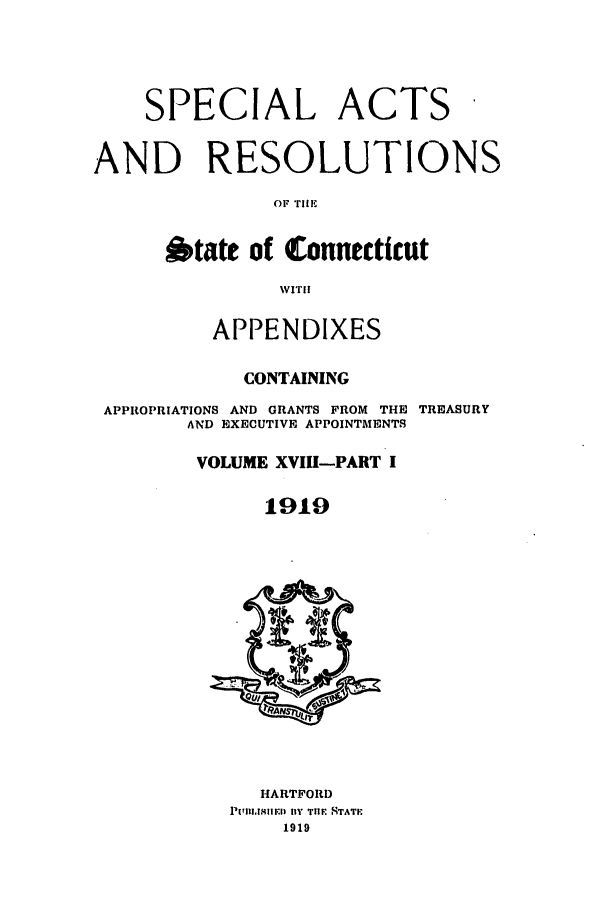 handle is hein.ssl/ssct0158 and id is 1 raw text is: SPECIAL ACTS
AND RESOLUTIONS
OF TIIE
6tate of Connecticut
WITl
APPENDIXES
CONTAINING
APPROPRIATIONS AND GRANTS FROM THE TREASURY
AND EXECUTIVE APPOINTMENTS
VOLUME XVIII-PART I
1919
HARTFORD
PlarU iEl fly TIIE  TATF
1919



