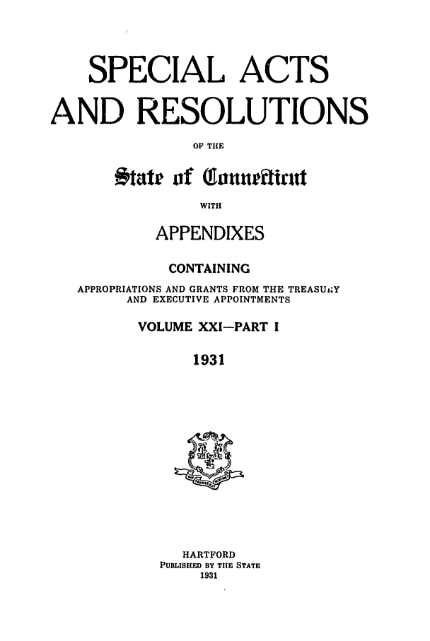 handle is hein.ssl/ssct0168 and id is 1 raw text is: SPECIAL ACTS
AND RESOLUTIONS
OF THE
ikte of (foatetifirl
WITH
APPENDIXES
CONTAINING
APPROPRIATIONS AND GRANTS FROM THE TREASU Y
AND EXECUTIVE APPOINTMENTS
VOLUME XXI-PART I
1931

HARTFORD
PUBLISHED BY TIE STATE
1931


