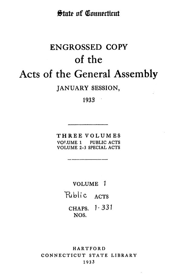 handle is hein.ssl/ssct0169 and id is 1 raw text is: Otate of fonuertirut

ENGROSSED COPY
of the
Acts of the General Assembly
JANUARY SESSION,
1933

THREE VOLUMES
VOTUME 1  PUBLIC ACTS
VOLUME 2-3 SPECIAL ACTS

VOLUME 1
611 C ACTS

CHAPS.
NOS.

1-331

HARTFORD
CONNECTICUT STATE LIBRARY
1933


