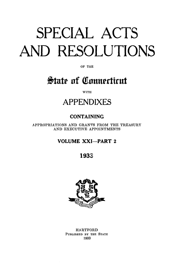 handle is hein.ssl/ssct0170 and id is 1 raw text is: SPECIAL ACTS
AND RESOLUTIONS
OF THE
#tate of    onnurctirut
WITH
APPENDIXES
CONTAINING
APPROPRIATIONS AND GRANTS FROM THE TREASURY
AND EXECUTIVE APPOINTMENTS
VOLUME XXI-PART 2
1933
HARTFORD
PUBLISHED BY THE STATE
1933


