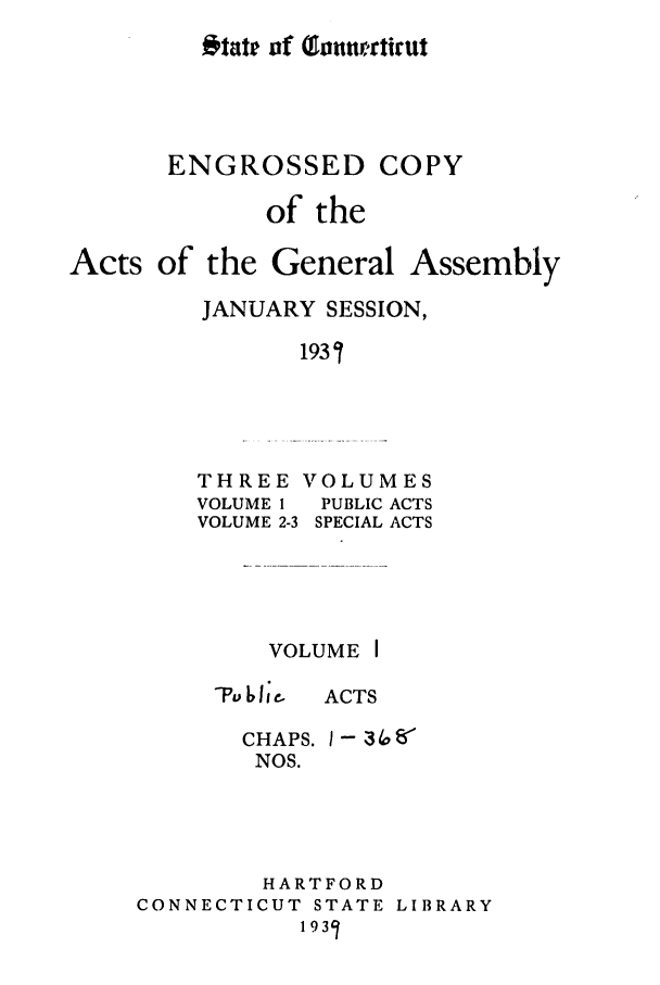 handle is hein.ssl/ssct0175 and id is 1 raw text is: 'ttati of Tannrnfirut

ENGROSSED

of the

Acts of

the General Assembly
JANUARY SESSION,
1931

THREE VOLUMES
VOLUME I    PUBLIC ACTS
VOLUME 2-3 SPECIAL ACTS

VOLUME I
I e  ACTS

CHAPS. I- 3 ,o ff
NOS.
HARTFORD
CONNECTICUT STATE LIBRARY
1931

COPY


