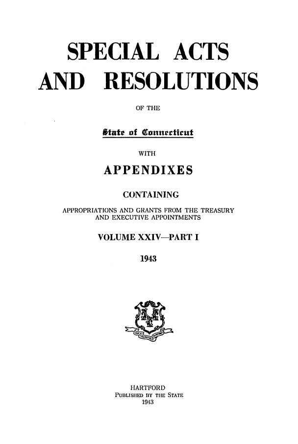 handle is hein.ssl/ssct0180 and id is 1 raw text is: SPECIAL ACTS
AND RESOLUTIONS
OF THE
state of anurctittt

WITH
APPENDIXES
CONTAINING
APPROPRIATIONS AND GRANTS FROM THE TREASURY
AND EXECUTIVE APPOINTMENTS
VOLUME XXIV-PART I
1943

HARTFORD
PUBLISHED BY THE STATE
1943


