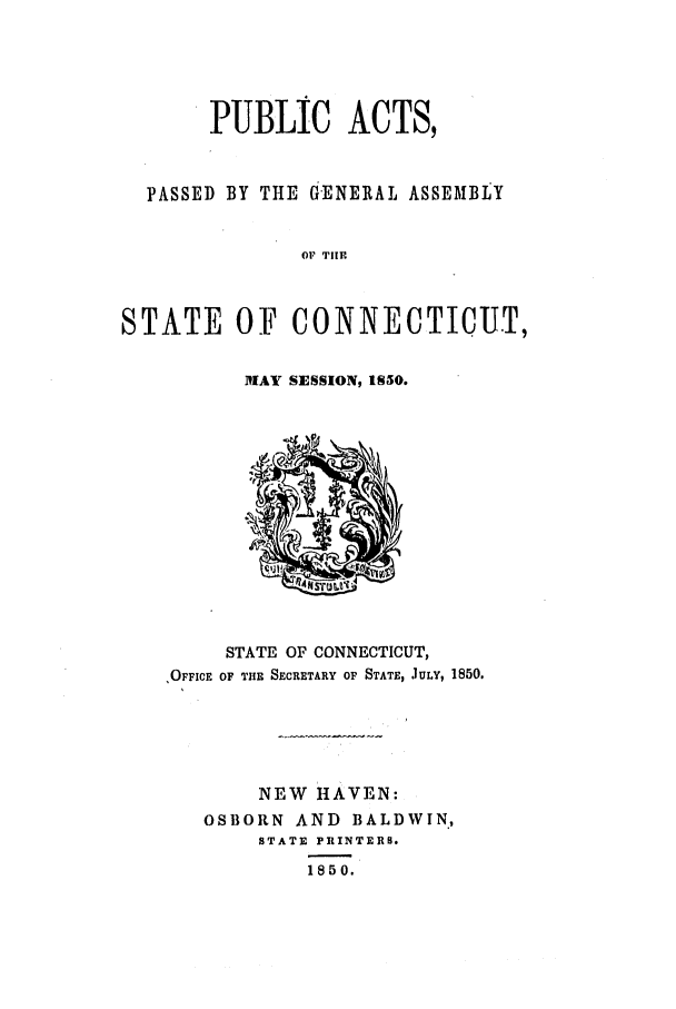 handle is hein.ssl/ssct0194 and id is 1 raw text is: PUBLIC ACTS,
PASSED BY THE GENERAL ASSEMBLY
OF THE
STATE OF CONNECTICUT,

MAY SESSION, IS50.

STATE OF CONNECTICUT,
'OFFICE OF THE SECRETARY OF STATE, JULY, 1850.
NEW HAVEN:
OSBORN AND BALDWIN.,
STATE PRINTERS.
1850.


