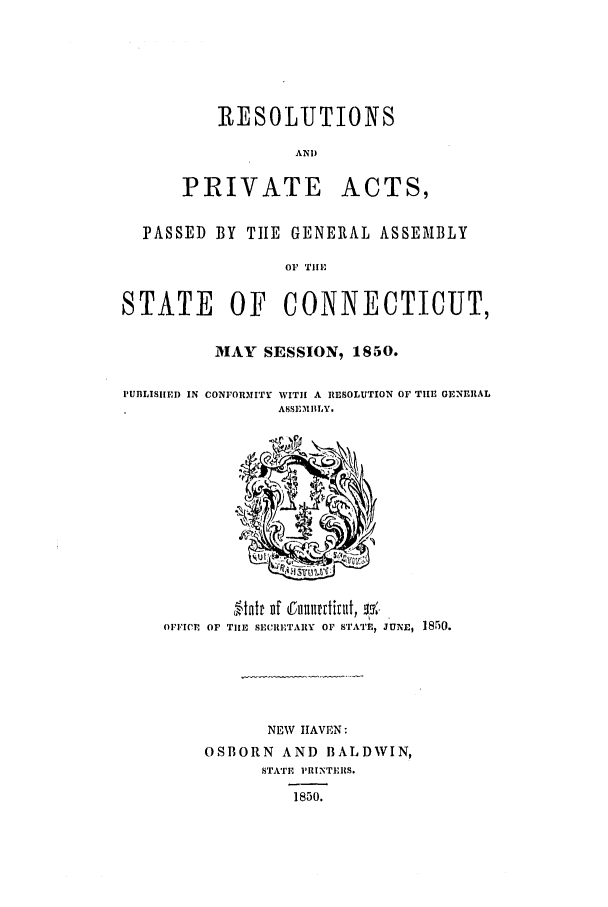 handle is hein.ssl/ssct0195 and id is 1 raw text is: R{ESOLUTIONS
AND

PRIVATE

ACTS,

PASSED BY TIE GENERAL ASSEMBLY
OF  TiIl'
STATE     OF   CONNECTICUT,

MAY SESSION, 1850.

PUBLISIHE) IN CONFOR31ITY

WITH A RESOLUTION OF T111 OGNERAL
ASSEMBLY.

OFFICE OF TIlE SECRETARY OF STATEr, JUNE, 1850.
NEW HAVEN:
OSBORN AND BALDWIN,
S'TATE PRINTERS.
1850.


