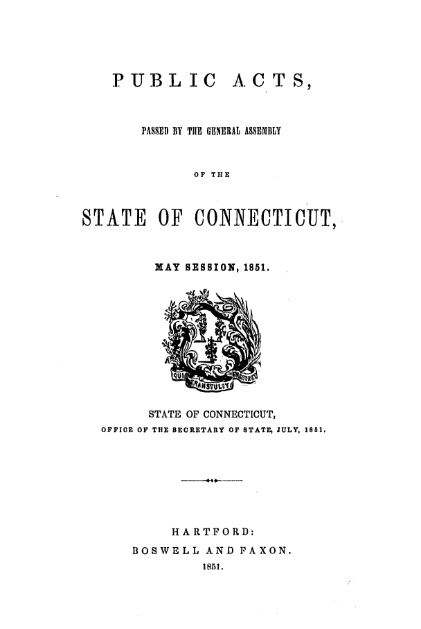 handle is hein.ssl/ssct0196 and id is 1 raw text is: PUBLIC

A. CT S,

PASSED BY THE GENERAL ASSENBLY
OF THE
STATE OF CONNECTICUT,

MAY SESSION, 1851.

STATE OF CONNECTICUT,
OFFIOE OF THE SECRETARY OF STATE, JULY, 1851.
HARTFORD:
BOSWELL AND FAXON.
1851.


