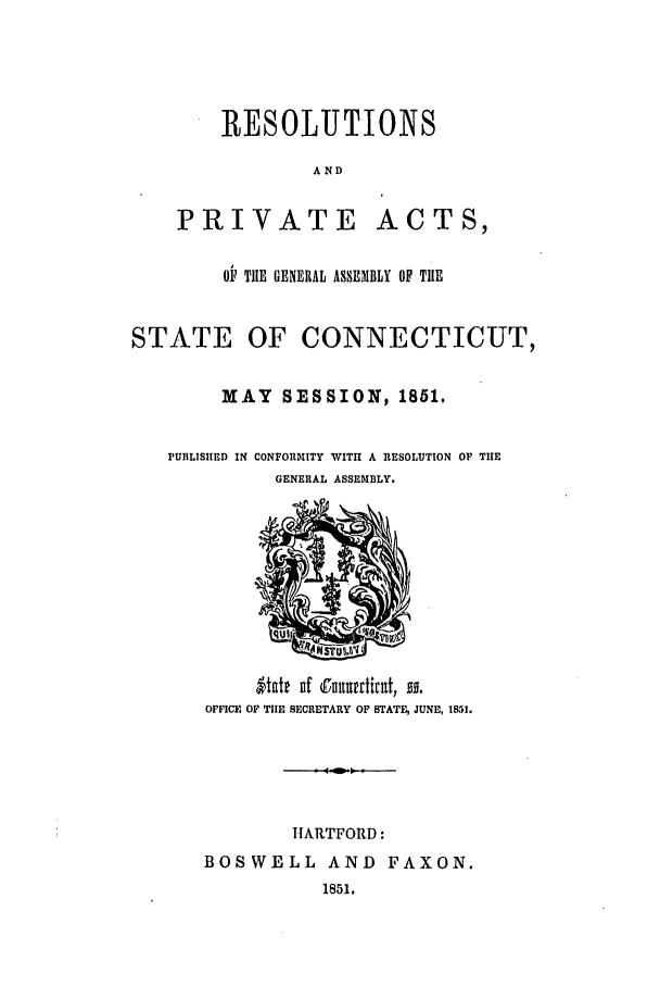 handle is hein.ssl/ssct0197 and id is 1 raw text is: RESOLUTIONS
AND

PRIVATE

ACTS,

OP TIE GENERAL ASSEMBLY OF TIE
STATE OF CONNECTICUT,
MAY SESSION, 1851.

PUBLISIHED IN

CONFORMITY WITH A RESOLUTION OF TIE
GENERAL ASSEMBLY.

Vatt uf Cnutturtirat, so.
OFFICE OF TIE SECRETARY OF STATE, JUNE, 1851.
11ARTFORD:
BOSWELL AND FAXON.
1851.


