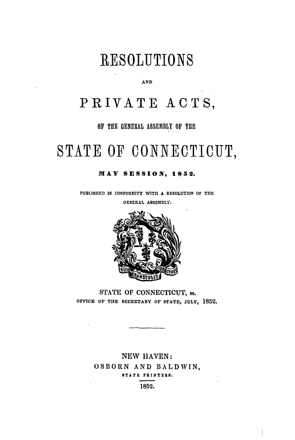 handle is hein.ssl/ssct0199 and id is 1 raw text is: RESOLUTIONS
AND
PRIVATE ACTS,
OF THE GENERAL ASSEMBLY OF TIIE
STATE OF CONNECTICUT,
MAY SESSION, 1852.
PUBLISHED IN CONFORMITY WITH A RESOLUTION OF TIlE
GENERAL ASSEMBLY.
STATE OF CONNECTICUT, SB.
OFFICE OF THE SECRETARY OF STATE, JULY, 1852.
NEW HAVEN:
OSBORN AND BALDWIN,
STATE PRITE1S.
1852.


