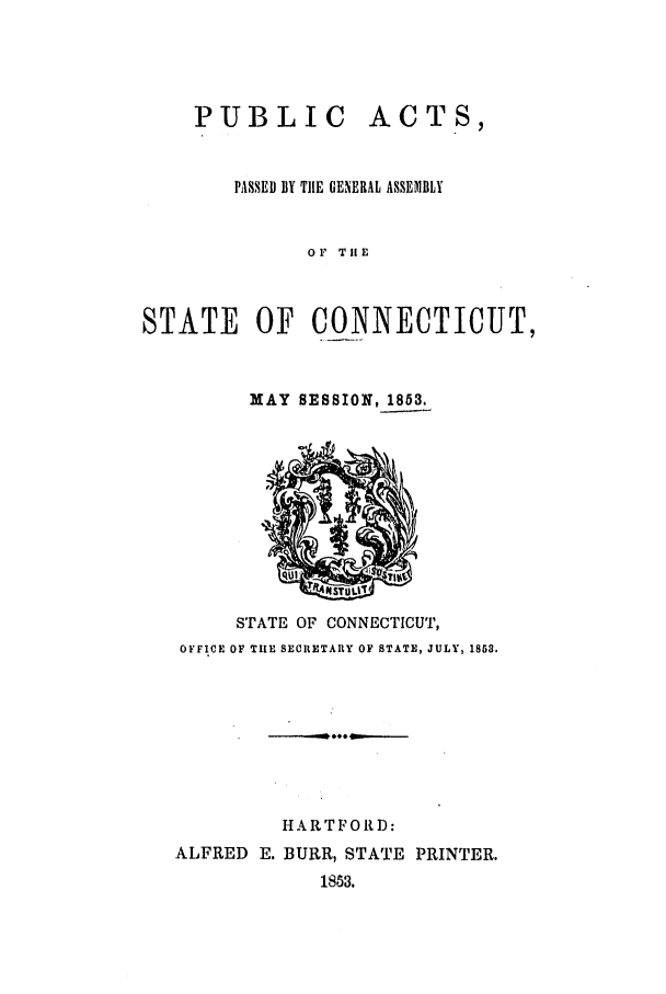 handle is hein.ssl/ssct0200 and id is 1 raw text is: PUBLIC ACTS,
PASSED BY TIE GENERAL ASSEIIBLY
OF THE
STATE OF CONNECTICUT,

MAY SESSION, 1853.

STATE OF CONNECTICUT,
OFFICE OF TI[E SECRETARY OF STATE, JULY, 1853.
HARTFORD:
ALFRED E. BURR, STATE PRINTER.
1853.


