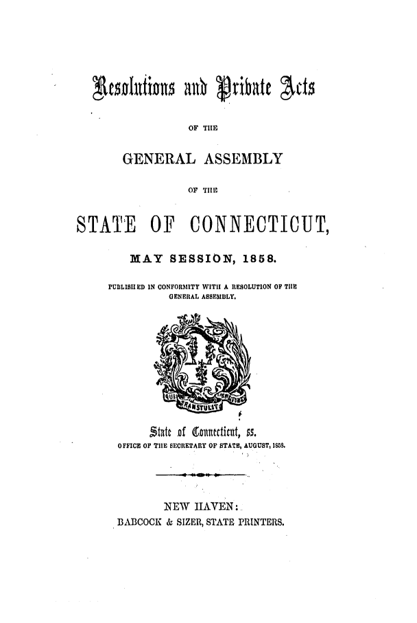 handle is hein.ssl/ssct0211 and id is 1 raw text is: OF TIlE
GENERAL ASSEMBLY
OF TIHE
STATE     OF    CONNECTICUT,
MAY SESSION, 1858.
PUBLISHED IN CONFORMITY WITH A RESOLUTION OF TIIE
GENERAL ASSEMBLY.

OFFICE OF TIHE SECRETARY OF STATE, AUGUST, 1S8S.

NEW IAVEN:
BABCOCK & SIZER, STATE PRINTERS.


