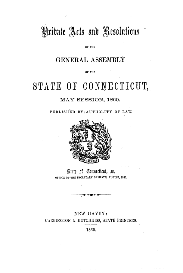 handle is hein.ssl/ssct0215 and id is 1 raw text is: OF TIE
GENERAL ASSEMBLY
OF THE
STATE     OF   CONNECTICUT,
M\.\Y SESSION, 1860.
PUBLISHIAD BY AUTHORITY OF LAW.

OFFICE OF TIE SECIETARY OF STATIE, AUGUST, 1860.
NEW HAVEN:
CARRIINGTON & IOTCIIKISS, STATE PRINTERS.
18'io.


