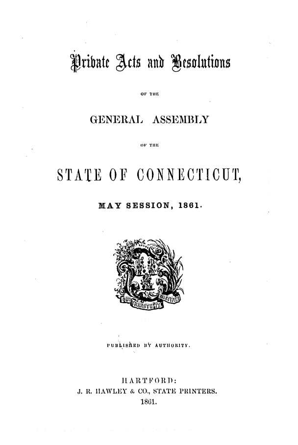 handle is hein.ssl/ssct0217 and id is 1 raw text is: (AAibate  c   n   e nuit
OibTr    c    no iohtions
OF7 THlE

GENERAL

ASSEMBLY

O)F TIE

STATE OF CONNECTICUT,
MAY SESSION, 1861.

PUsil~s ED ll ° AlUT1101LITY.
lI A]t T F O R D:
J. I. HAWLEY & CO., STATE PRINTERS.
1861.


