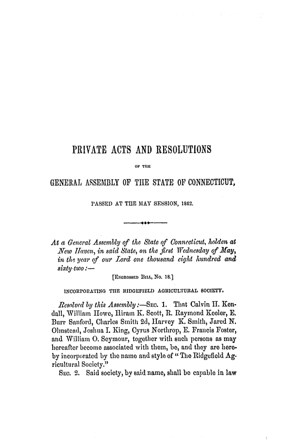 handle is hein.ssl/ssct0221 and id is 1 raw text is: PRIVATE ACTS AND RESOLUTIONS
01 TIIE
GENERAL ASSEMBLY OF TILE STATE OF CONNECTICUT,
PASSED AT THE MAY SESSION, 1802.
At a General .Assembly of the State of Connecticut, holden at
New Jiaven, in said State, on the first Wednesday of .May,
in the year of our Lord one thousand eight hundred and
sixty-two:-
[E ouoss1n BILL, No. 18.1
INCORPORATING THE ]RIDOEFIELD AGRICUL'rIRAL SOCIETY.
Resolved by this Assembly :-SEe. 1. That Calvin It. Ken-
dall, William Howe, Hiram K. Scott, R. Raymond Keeler, E.
Burr Sanford, Charles Smith 2d, Harvey K. Smith, Jared N.
Ohnstcnd, Joshua I. King, Cyrus Northrop, E. Fraucis Foster,
and William 0. Seymour, together with Such persons as may
hereafter become associated with them, be, and they are here-
by incorporated by the name and style of The Ridgefield Ag-
ricultural Society.
SEC. 2. Said society, by said name, shall be capable in law


