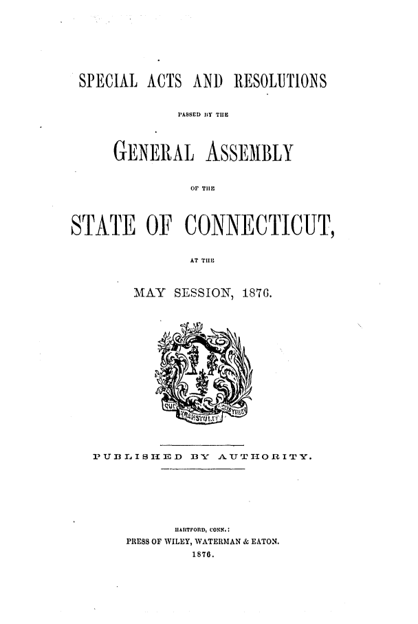 handle is hein.ssl/ssct0253 and id is 1 raw text is: SPECIAL ACTS AND RESOLUTIONS
PASSED BY TUE
GENERAL ASSEMBLY
Or TIlE
STATE OF CONNECTICUT,
AT TII,

MAY SESSION, 1876.

I'Ufl LISIIED     13'Y ATTIIORITY.
IIARTFOfD, CONN.:
PRESS OF WILEY, WATERMAN & EATON.
1876.


