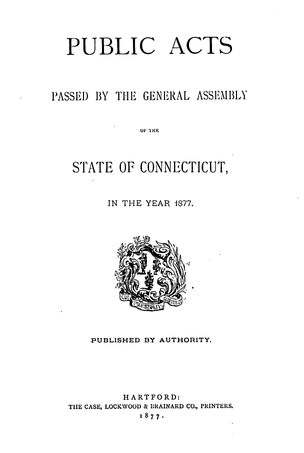 handle is hein.ssl/ssct0254 and id is 1 raw text is: PUBLIC ACTS
PASSEI) BY TI-E GENERAL ASSEMBLY
OF 'III1
STATE OF CONNECTICUT,

IN THE YEAR 1877.

PUBLISHED BY AUTHORITY.
HARTFORD:
TIIE CASE, LOCKWOOD & 1IRAINARD CO., PRINTERS.
1877.


