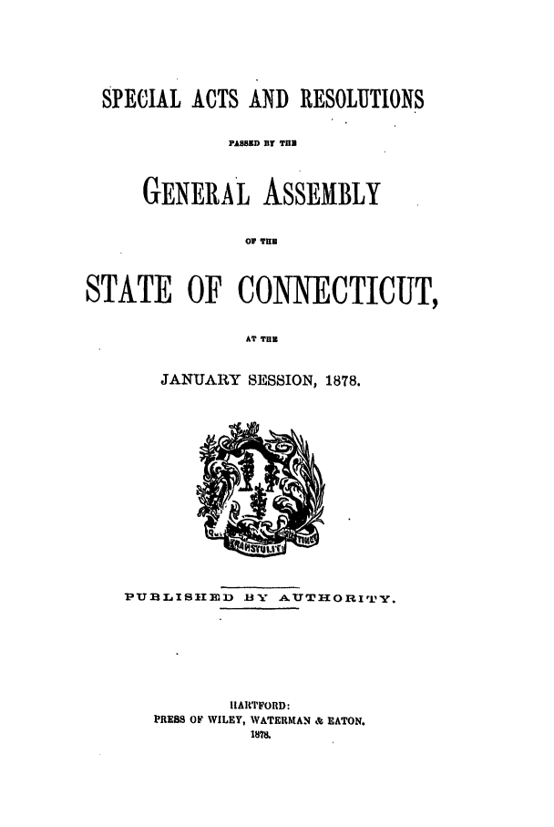 handle is hein.ssl/ssct0257 and id is 1 raw text is: SPECIAL ACTS AND RESOLUTIONS
PAMBD BY TUB
GENERAL ASSEMBLY
of THE
STATE OF CONNECTICUT,
AT TUB

JANUARY SESSION, 1878.

Pu]luB1ID        IV AUTHORIT iy.
IIARTFORD:
PRESS OF WILEY, WATERMAN & EATON.


