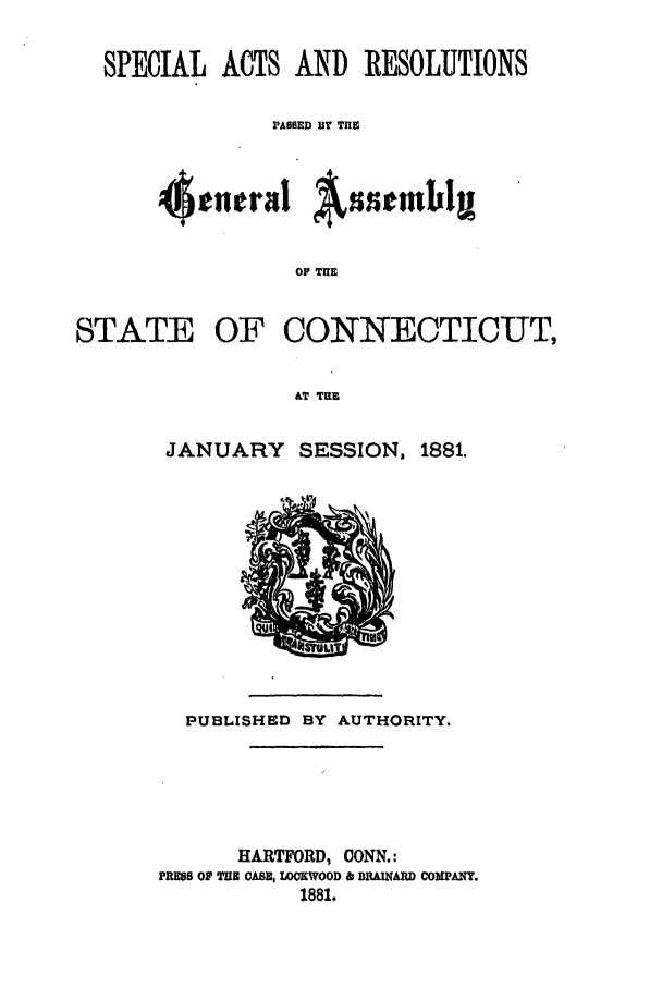 handle is hein.ssl/ssct0263 and id is 1 raw text is: SPECIAL ACTS AND RESOLUTIONS
PASSED BY Tn
4cnira! AsstmbI
OF THE
STATE OF CONNECTICUT,
AT TUE

JANUARY SESSION, 1881.

PUBLISHED BY AUTHORITY.
HARTFORD, CONN.:
PRESS OF TE CASE, LOCKWOOD & BRAINARD COMPANY.
1881.


