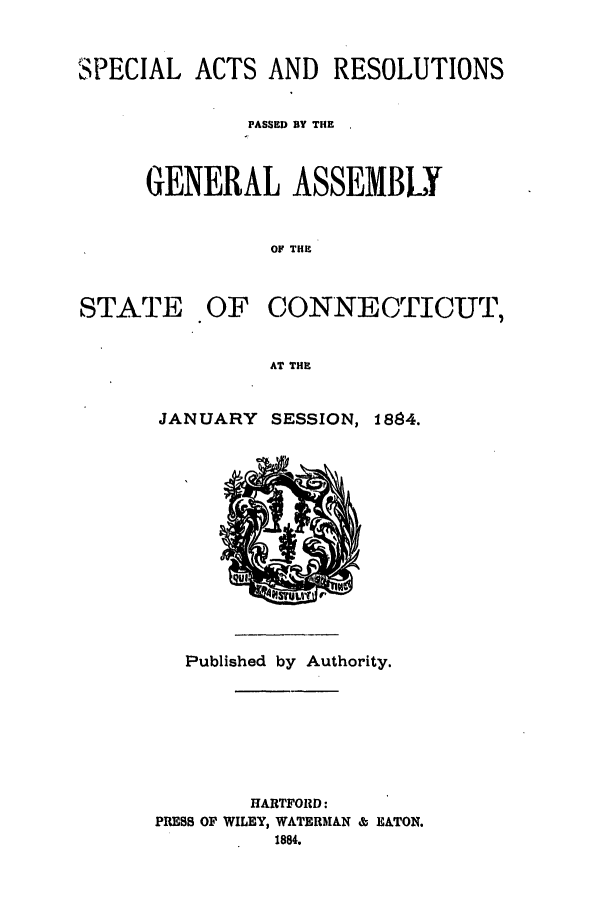 handle is hein.ssl/ssct0269 and id is 1 raw text is: SPECIAL ACTS AND RESOLUTIONS
PASSED BY THE
GENERAL ASSEMBLY
OF THE

STATE

OF CONNECTICUT,

AT THE

JANUARY SESSION, 1884.

Published by Authority.
HARTFORD:
PRESS OF WILEY, WATERMAN & EATON.
1884.


