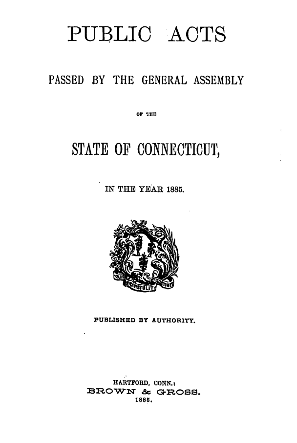 handle is hein.ssl/ssct0270 and id is 1 raw text is: PUBLIC

PASSED

ACTS

BY THE GENERAL ASSEMBLY

OF T'Iis

STATE OF CONNECTICUT,
IN TiE YEAR 1885.

PUBLISHED BY AUTHORITY.

HARTFORD, CONN.:
BRO(:)W   N   &t  G-R
1885.


