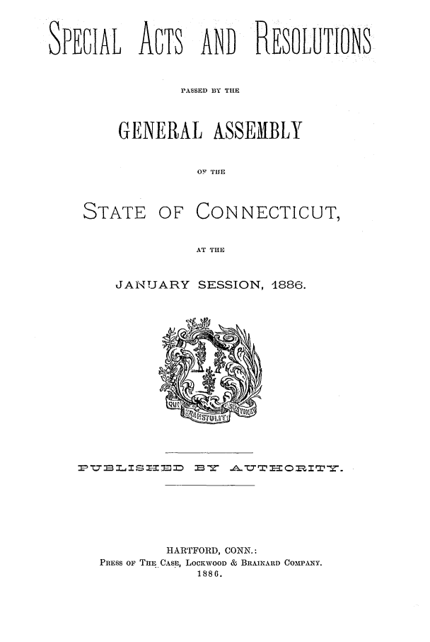 handle is hein.ssl/ssct0273 and id is 1 raw text is: SPECIAL ACTS AND RESOLUTIONS
PASSED 13Y THE
GENERAL ASSEMIBLY
OF THE

STATE OF

CON NECTICUT,

AT THE

JANUARY SESSION, 4886.

HARTFORD, CONN.:
PRESS OF TuE CASE, LOCKWOOD & BRAINARD COMPAINY.
1886.


