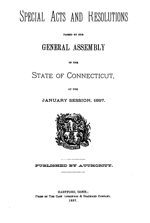 handle is hein.ssl/ssct0283 and id is 1 raw text is: SPECIAL ACTS AND. RESOLUTIONS
PARBD BY TII
.G.ENERAL ASSEMBLY
O  THE
STATE OF CONNECTICUT,
AT TIHE

JANUARY SESSION, 1897.

HARTFORD, CONI!T.:
PRESS Or Tna CASK IGOOKNOo) 4 1lIA.INAIID COMPA10.
187.


