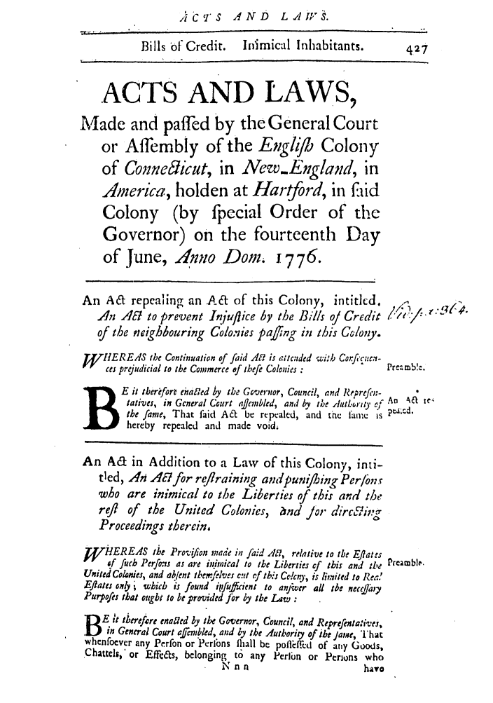 handle is hein.ssl/ssct0287 and id is 1 raw text is: Accrs AND LAWvS.
Bills of Credit.     Inimical Inhabitants.           427
ACTS AND LAWS,
Made and paffed by the General Court
or Affembly of the Engib Colony
of Conme57icut, in New.England, in
America, holden at Hartford, in faid
Colony (by fpecial Order of the
Governor) on the fourteenth Day
of June, Anno Dom. 1776.
An A&     repealing an At of this Colony, intitlcd.
Anl At to prevent Inluflice by the Bills oJ Credit          /     '' 
of the neighbouring Colo.-ies pajing in this CGloy.
'WJEREIIS the Continuation of faid A1 is atcuded with Corfecuen-
ces prejudicial to the Commerce ef thefe Colonies :      Preamble.
B        E it tberoforl eharled by the Governor, Council, and Reprefen- 
tatives, in General Court aflembled, and by the rlut.iry- of  Aa  te,
the fame, That faid A&  be repealed, and the faere is 2'-
hereby repealed and made void.
An Ad in Addition to a Law of this Colony, inti-
tied, An Ac8 for reflraining andpunif/ing Per/bn.r
who are inimical to the Liberties of this and the
refl  of  the  United    Colonies, and Jor dirc#ii='g
Proceedings therein,
1HEREAS the Provifion made in faid Afl, relative to the Eflates
f fuch Perfos as are initnmical to the Liberties cf this and the Preamble.
United colonies, and abent themfilves cut of this Crkny, is limited to Rea!
Eflats ottly * which is found iifufftient to anftver all the nec&hy
Jurpofes that ought to be provided for by the Law:
E it tterefrre enaled by the Governor, Council, and Reprefentatives,
B    in General Court affcmbled, and by the Authority of the Jame, That
whenfoever any Perfon or Perlbns lhall be poflMi~ffd of any Goods,
Chattls,' or Effe&s, belonging to any Perlin or Perions who
N n n                        hava


