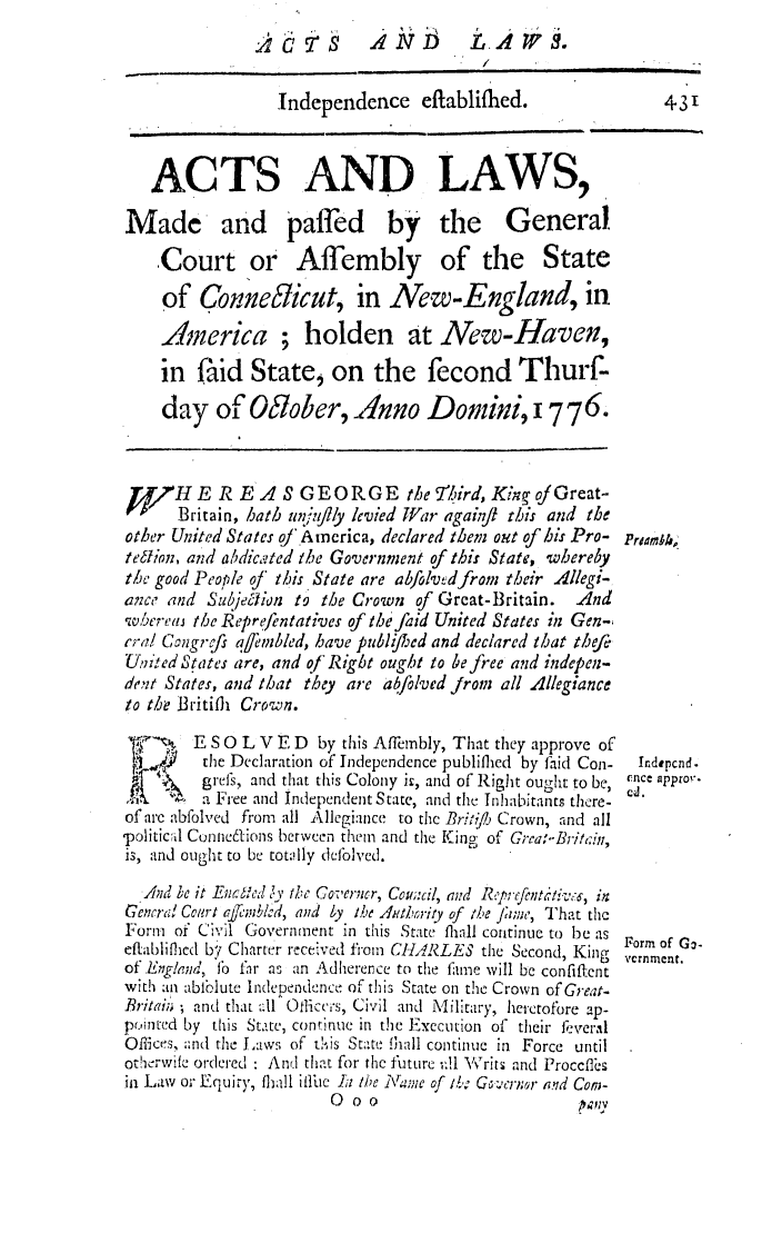 handle is hein.ssl/ssct0288 and id is 1 raw text is: A1V_1 5 LAWS.

Independence eflablifled.
ACTS AND LAWS,
Made and pafed by the General
Court or Affembly of the State
of Conneficut, in New-England, in
America ; holden at New-Haven,
in faid State, on the fecond Thurf-
day of Odober, .nno Domini, 17 76.
fTf   HE R EA S GEORGE tbe 7ird, Knvg ofGreat-
Britain, hath un;,-flly levied Wiar againji this and the
other United States of A ncrica, declared them out of his Pro-
tegtion, and abdic,,ted the Government of this State, whereby
the good People of this State are abfolvdfrom their llegi-
ance and Szebjegtion to the Crown of Great-Britain.    And
wberee the Reprefentatives of the faid United States in Gen-
era! Con grjfs qembled, have publifthed and declared that thefi
Uiited States are, and of'Rigbt ought to be free and indepen-
dent States, and that they are abfolved from all Allegiance
to the Britiflh Crown.
-     E   S 0 L V E D by this Affembly, That they approve of
the Declaration of Independence publifled by faid Con-
f   grel's, and that this Colony ji, and of Righit ought to be,
a Free and independent State, and the ilnhabitant there-
of are abfolved from all Allegiance to the Br:-i:7 Crown, and all
-politicl Co/ne6tions between them and the King of Grea:-Brit,:iu,
is, and ought to be tot:lly defolhed.
,And be it Encded 'v the Coverncr, Cou;:cil, and R.'p;Lfenti tiv:, in
Gencral Court aj72'vblod, and by t.e itlbrrity of the fJiwe, That the
Form of Civil Government in this State fliall continue to be as
eftabliflfed bf Charte r received from CHILRLES the Second, King
of England, 11o 1ir as an Adherence to the fame will be confiftent
with ain abiblute Independence of this State on the Crown of Great-
Britai;.' ; and that .ll Ofliccrs, Civil and Military, herctofore ap-
pointed by this State, continue in the Execution of their feveral
Offices, and the Laws of t!is State Ihall continue in Force until
otherwife ordered : Anr that for the future v.1l WVrits and Proccfles
in Law or Equity, fhall ilfue la the Name of/b: G ,b cror and Con-
0oo                           pav

431

Prdanhk,
Indepcnd.
ncef approt.
cd.

Form of Go.
vcrnment.



