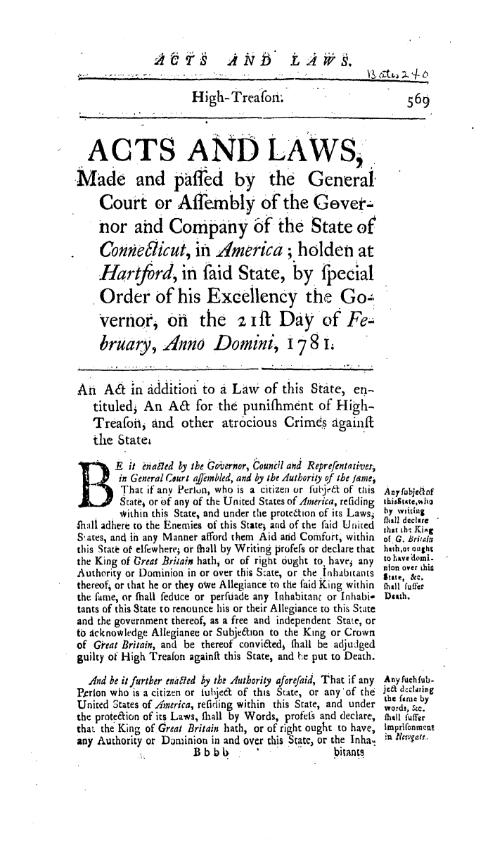 handle is hein.ssl/ssct0306 and id is 1 raw text is: High-Treafon,.            569
ACTS ANDLAWS
Made and paffed by the General.
Court or Affembly of the Gevet-
nor and Company of the State of
Conne5icut, in America; holden at
Hartjfrd, in faid State, by_ fpecial
Order of his Excellency the Go
Vernor, on the z i ft Day of Fe-
bruary, AWo Domini, 178 i,
An A& in additioti to a Law of this State, en-
tituled; An A& for thd punifhment of High-
Treafoti, and other atrocious Crimes againft
the Statei

B        E it Mnailed by the Goi;ernor, Counc;l and Reprefentatives,
in General Court affembled, and by the Authority of the famei
That if any Perion, who is a citizen or fubjed of tthis
Stat   or bf any of the United States of America, refiding
within this State, and under the protction of its Laws;
4hali adhere to the Enemies of this Statel and of the faid United
S-.ates, and in any Manner afford them Aid and Comfo-t, within
this State o elfewhere; or fhall by Writing profefs or declare that
the King of reat Britain hathi or of right 6ught to, haves any
Authority or Dominion in or over this State, or the Inhabitants
thereof, or that he or they owe Allegiance to the faid King within
the fame, or thall feduce or perfuade any Inhabitant or Inhabi-
tants of this State to renounce his or their Allegiance to this State
and the government thereof, as a free and independent State, or
to Acknowledge Allegianee or Subjedion to the King or Crown
of Great Britain, and be thereof convi&edi fhall be adjudged
guilty of High Treafon againfi this State, and be put to Death.
And be it further eno~fled by the Authority aforefaid, That if any
Perlon who is a citizen or luhjedt of this State, or any'of the
United States of America, refiding within this State, and under
the prote&ion of its Laws, fliall by Words, profeis and declare,
that the King of Great Britain hath, or of right ought to have,
any Authority or Dominion in and over this State, or the Inha.
Lb bbitants

Any fubje~1of
thiss~tate, Jh
by witing
fhall dccltre
that th KiA
of G. Britati
hith,oa aui ght
to Yv 'domi-
lon over thi-
State, &C.
(hall fuffer
Dsitth.
Any fuch fub-
je't d-dliring
the famt by
words, &C.
(hull fuffer
imprifonment
;u 1cruga i,,


