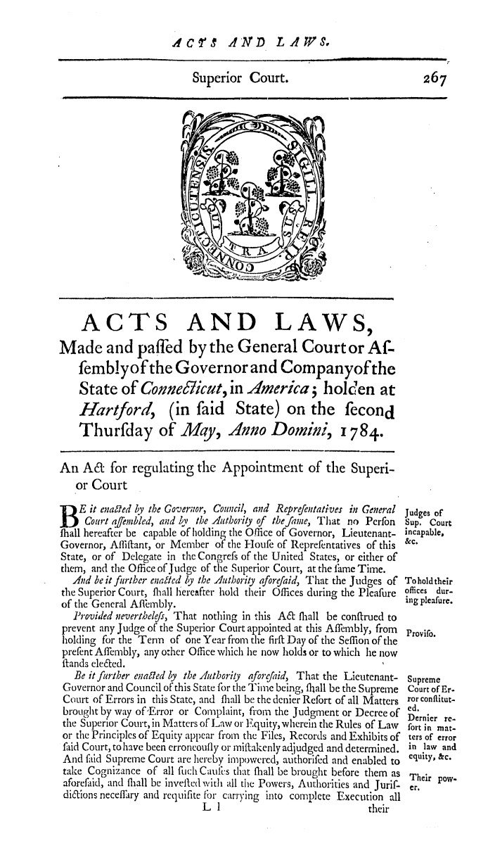 handle is hein.ssl/ssct0316 and id is 1 raw text is: dCqT  AIArD LiW S.

Superior Court.

ACTS AND LAWS,
Made and paffed by the General Court or Af-
fernblyofthe Governor and Companyofthe
State of Connellicut, in America; holden at
Hartford, (in faid State) on the fecond
Thurfday of May, Anno Domini, 1784.
An A& for regulating the Appointment of the Superi-
or Court
Eit enafed by the Governor, Council, and Reprefentatives in General
court affembled, and by the Authority of the fame, That no Perfon
fhall hereafter be capable of holding the Office of Governor, Lieutenant-
Governor, Affif'ant, or Member of the Hloufe of Reprefentatives of this
State, or of Delegate in the congress of the United States, or either of
them, and the Office of Judge of the Superior Court, at the I'ame Time.
And be it further enaf/ed ly the Authority aforefaid, That the Judges of
the Superior Court, ffiall liereafter hold their Offices during the Pleafure
of the General Affermbly.
Provided neverthelefs, That nothing in this A& fhall be conftrued to
prevent any Judge of the Superior Court appointed at this Affembly, from
holding for the Term of one Year fiom the firft Day of the Seffion of the
prefent Affembly, any other Office which he now holds or to which he now
ftands ele&ed.
Be it further ena fed by the Authority aforefaid, That the Lieutenant-
Governor and Council of this State for the Time being, fliall be the Supreme
Court of Errors in this State, and fliall be the denier Refort of all Matters
brought by way of'Error or Complaint, from the Judgment or Decree of
the Superior Court, in Matters of Law or Equity, wherein the Rules of Law
or the Principles of Equity appear from the Files, Records and Exhibits of
faid Court, to have been erroncoufly or mittakenly adjudged and determined.
And faid Supreme Court are hereby impowered, authorifed and enabled to
take Cognizance of all fuch Caulis that fhall be brought before them as
aforefaid, and fliall be invefted with all the Powers, Authorities and Jurif-
dilions neceffary and requifite fbr carrying into complete Execution all
L I                             their

267

Judges of
Sup. Court
incapable,
&c.
To hold their
offices dur-
ing pleafure.
Provifo.
Supreme
Court of Er.
ror conflitut-
ed.
Dernier re-
fort in mat-
ters of error
in law and
equity, &c.
Their pow-
er.


