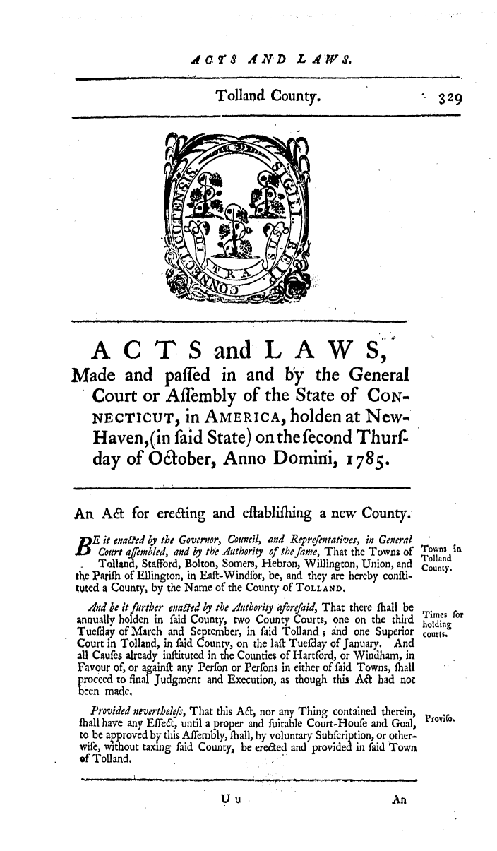 handle is hein.ssl/ssct0319 and id is 1 raw text is: TdC  l AND LWS.
Tollan~d County.        329

A C T S and L A W S,
Made and paffed in and by the General
Court or Affembly of the State of CON-
NECTICUT, in AMERICA, holden at New-.
Haven,(in faid State) on the fecond Thurf-
day of O&ober, Anno Domini, 1 785.
An   A&    for ere&ing and eflablifhiing       a new   County.
BE it enafed by the Governor, Council, and Repreentatives, in General
Court affemnbled, and by the Authority of the fame, That the Towns of Towns in
y  of th ef m e, T h at th e   o w n T olland
Tolland, Stafford, Bolton, Somers, Hebron, Willington, Union, and County.
the Parifh of Ellington, in Eaft-Windfor, be, and they are hereby confli-
tuted a County, by the Name of the County of TOLLAZJD.
And be it further enafled by the duthority aforefaid, That there fhall be Times for
annually holden in (aid County, two County Courts, one on the third holding
Tuefday of March and September, in faid Tolland ; and one Superior courts.
Court in Tolland, in faid County, on the laff Tuefday of January. And
all Caufcs already infituted in the Counties of Hartford, or Windham, in
Favour of, or againft any Perfon or Perfons in either of faid Towns, Ihall
proceed to final Judgment and Execution, as though this Ad had not
been made,
Provided neverthelefs, That this A&, nor any Thing contained therein, trovfo,
fhall have any Effe&, until a proper and fuitable Court-Houfe and Goal,
to be approved by this Affembly, ffall, by voluntary Subfcription, or other-
wife, without taxing faid County, be ereaed and provided in laid Town
of Tolland.

Uu


