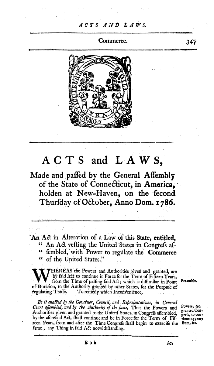 handle is hein.ssl/ssct0321 and id is 1 raw text is: ACTS AND LAWS.

Commerce.

ACTS

and L A W S,

Made and .paffed by the General Affembly
of the State of Connedicut, in America,
holden at New-Haven, on the fecond
Thurfday of Odober, Anno Dom. 1786.
An A& in Alteration of a Law of this State, entitled,
  An A& vefting the United States in congress af-
  fembled, with Power to regulate the          Commerce
  of the United States.
HEREAS the Powers and Authorites given and granted, are
W      , by faid A& to continue in For ce for the Term of Fifteen Years,
IV      from the Time of paffing faid MAt; which is diffimilar in Point
6f Diration, to theAthority granted by other States, for the Purpofe of
iegulating TrAde,   To remedy which InconVenience,
Be it enafted 4y the Governor, Council, and Reprefentaives, in General
Ceiert affembled, and by tbt Authrity of the fame, That the Powers and
Authorities given and granted to the United States, in congress affembled,
by the aforefaid At, fhall continue and be in Force for the Term of Fif-
teen Years, from and after the Time congress fhall begin to exercife the
fame ; any Thing in faid A& notwithfranding.
Rbb6A

-347

Preamble.

Powers, &c.
granted Con.
grefs, to con-
tinue i5 years
from, &kc


