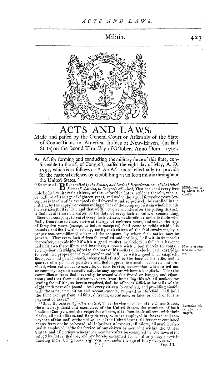 handle is hein.ssl/ssct0335 and id is 1 raw text is: ACTS AND LAW1FS.
Militia.                                   423
iA
'd ~
ACTS AND LAWS
Made and paffed by the General Court or Affembly of the State
of Conneaficut, in America, holdcn at New-Haven, (in faid
State) on the fecond Thurftay ofO tober, Anno Dom. 1792.
An A& for forming and condu6ing the military force of this ftate, con-
formable to the a& of congress, paffed the eight day of May, A. D.
1792, which is as follows :- An A&      more effilually to provide
for the national defence, by eftabliflhing an unifortm militia throughout
the United States.
SF. CION I. I  E it enaled b) the Senate, a;nd Ikofe of Reprcfntatives, of the United
iB States of'America, in Congfre/f aft'mled, That each and every, free b h o
able bodied white male citizen, of the re'fpeivc' flates, refident therein, who is, enry h to ll
or flall be of the age of eighteen years, and under the age of forty-five years (cx-
ccpt as is hercin aftcr cxceptel) (hall feverally and rcfpctively be enrolled in the
militia, by the captain or commanding officer ofthe company, within whofe bounds
fltch citizen flhall refide ; and that within twelve months after the pafling this a&,
it flhll at all times hereafter be the duty of every ftich captain, or commanding
oflicer of a cotpany, to enrol every fuch citizen, as aforcfaid ; and alfo thofe who
fliall, from time to time, arrive at the age of eighteen years, and under the age
of forty-five years (except as before excepted) fliall come to refide within his
bounds ; and fliall witho-t delay, notify each citizen of the faid enrolment, by t
Iropcr non-commiffioncd officer of the conyany, by whom fuch notice may be
proved. That every fuch citizen fo enrolle  and notified, flhll within lix months
thereafter, provide hinfelf with a good mufkct or firelock, a fiflicicnt bayonet
and belt, two fpare flints and knapiack, a pouch vith a box therein to contain rowi to te rr.--
twenty-four cartridgeg, fuited to the bore of his muitket or firelock, each cartridge med and acco
to contain a proper quantity of powder and ball ; or with a good rifle, knapfack, ired.
flot-pouch and powder-horn, twenty balls fuited to the bore of his rifle, and a
cquarter of a pound of powder ; and fliall appear fo armed, accontred and pro.
'idc d, when called out to excrcifc, or into fervice, except that when called out
on company days to excrcif  only, he may appear without a knapfack. That the
commiffion officers flall feverally be armed with a fvord or hanger, and eflon-
toon ; and that from and after five years from the pafling this ad, all iuflkers for
armingtbe iniitia, as herein requircd, flll be of bores filtflicicut for balls of the
eighteeiith part of a Pound : And every citizen fo enrolled, and providing hinfelf
vIth the arms, ammunition and accoutrements, required as aforehid, ilhall hold
the fame excmpt fiom  all fuits, dfltreflbs, executions, or falcs for debt, or for the
payment of taxes.
'' Sc. I1. A.d ke it fi/rter enajicd, That the v'ice-prefident of the United Statsc ,
the officers, Judici.ql and executive, of the United States, the members of both Eec.ue rfl
hioufes of Congrcfs, and the recpfptive oflicer, all cuftom-houfe oflicers, with their t.,
clerks, all po--oficcrs, and flge drivers, wl-.N are employed in tie care and con-
veyance of the mail ofthe pofi-oflice of the United States, all ferrymen employed
at a ny ferry on the poft-roari, all infpectors of exports, all pilots, all mariners'ac-
tually employed in the fea fervice of' any citizen or merchant within the United
States, and all perfons who are, or may hereafter be exempted by the law-3 of the
refpcaive ftates, flhall be, and are hereby exempted from military duty, notwiti-
., ridig their bring above tiohteen, ad under the age of forty-five years.'
Y y y                            S.c. III.


