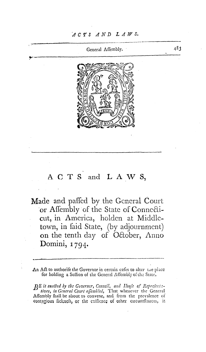 handle is hein.ssl/ssct0339 and id is 1 raw text is: AC TS AND

General Affembly.

ACTS and LA-            S,
Made and paired by the GCeral Court
or Affembly of the State of ConneCti-
cut, in America, holden at Middle-

town, in faid State
on the tenth day
Domini, 1794.

, (by adjournment)
of O&ober, Anno

An A& to authorife the Governor in certain cafes to alter twe piace
for holding a Seflion of the General AflCmIbiy of th. State.
_BE it enabd by the Governor, Council, and IIo/te of Rcprc/cn:-
lives, in General Court afrmbled, That whenever the General
Affembly fliall be about to convene, and from the prevalence of
contagiou ficlklrfs' or the C:fio, c  of other circumtiauces, it

LAZWPS.



